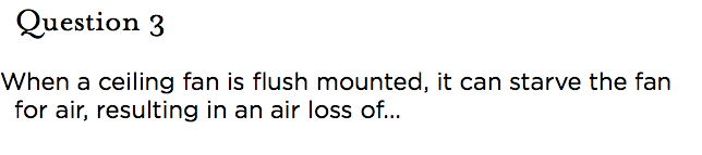 &nbsp;Question 3 When a ceiling fan is flush mounted, it can starve the fan for air, resulting in an air loss of...