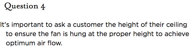 &nbsp;Question 4  It's important to ask a customer the height of their ceiling to ensure the fan is hung at the proper height to achieve optimum air flow.