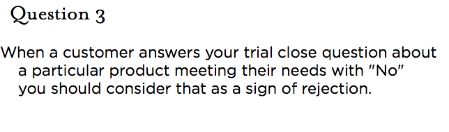 &nbsp;Question 3 When a customer answers your trial close question about a particular product meeting their needs with "No" you should consider that as a sign of rejection.