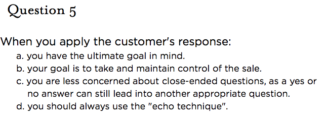 &nbsp;Question 5  When you apply the customer's response: a. you have the ultimate goal in mind. b. your goal is to take and maintain control of the sale. c. you are less concerned about close-ended questions, as a yes or no answer can still lead into another appropriate question. d. you should always use the "echo technique".