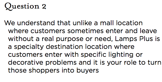 &nbsp;Question 2 We understand that unlike a mall location where customers sometimes enter and leave without a real purpose or need, Lamps Plus is a specialty destination location where customers enter with specific lighting or decorative problems and it is your role to turn those shoppers into buyers