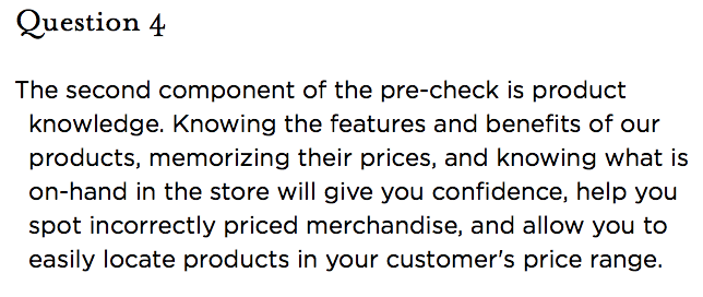 &nbsp;Question 4   The second component of the pre-check is product knowledge. Knowing the features and benefits of our products, memorizing their prices, and knowing what is on-hand in the store will give you confidence, help you spot incorrectly priced merchandise, and allow you to easily locate products in your customer's price range.