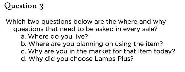 &nbsp;Question 3 Which two questions below are the where and why questions that need to be asked in every sale? a. Where do you live? b. Where are you planning on using the item?  c. Why are you in the market for that item today? d. Why did you choose Lamps Plus?