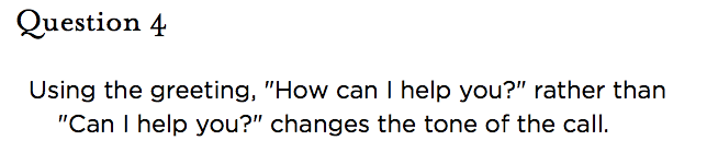 &nbsp;Question 4   Using the greeting, "How can I help you?" rather than "Can I help you?" changes the tone of the call.