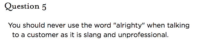 &nbsp;Question 5   You should never use the word "alrighty" when talking to a customer as it is slang and unprofessional.