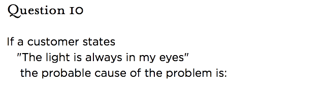 &nbsp;Question 10   If a customer states "The light is always in my eyes" the probable cause of the problem is: